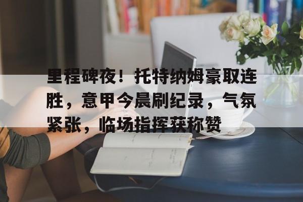 里程碑夜！托特纳姆豪取连胜，意甲今晨刷纪录，气氛紧张，临场指挥获称赞的简单介绍